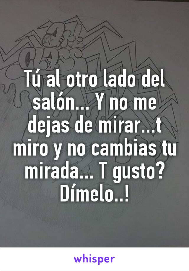 Tú al otro lado del salón... Y no me dejas de mirar...t miro y no cambias tu mirada... T gusto? Dímelo..!