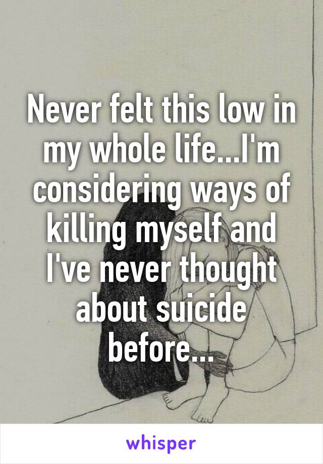 Never felt this low in my whole life...I'm considering ways of killing myself and I've never thought about suicide before...