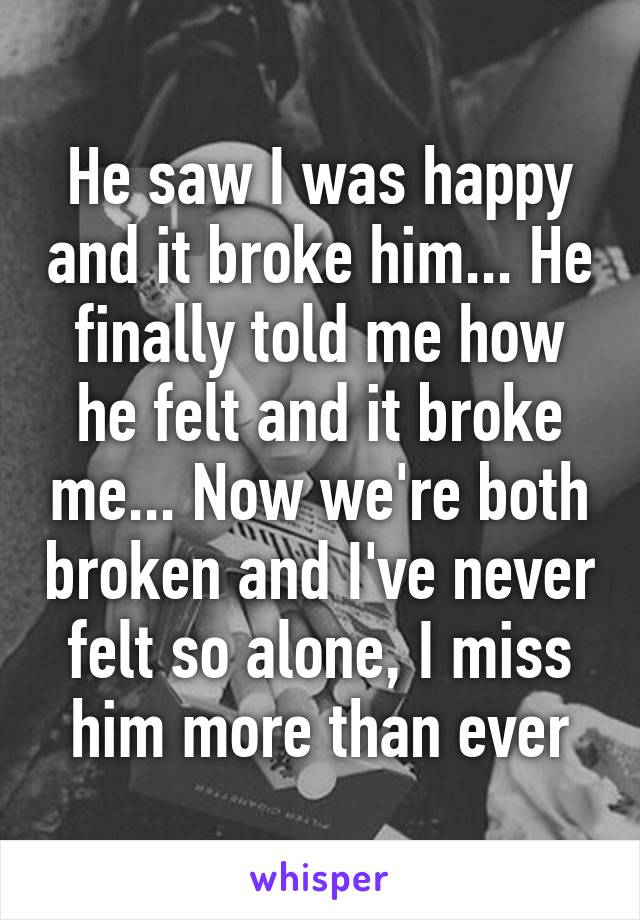 He saw I was happy and it broke him... He finally told me how he felt and it broke me... Now we're both broken and I've never felt so alone, I miss him more than ever