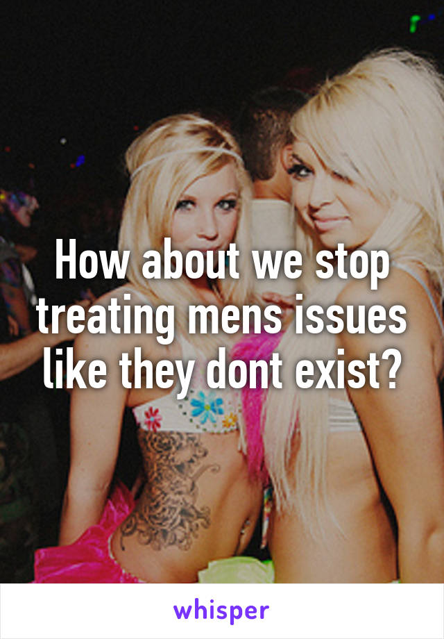 How about we stop treating mens issues like they dont exist?