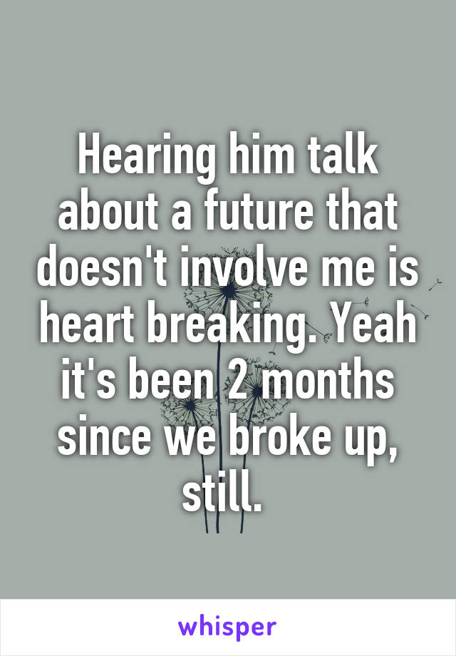 Hearing him talk about a future that doesn't involve me is heart breaking. Yeah it's been 2 months since we broke up, still. 