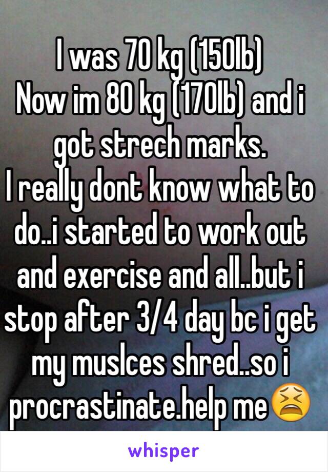 I was 70 kg (150lb)
Now im 80 kg (170lb) and i got strech marks.
I really dont know what to do..i started to work out and exercise and all..but i stop after 3/4 day bc i get my muslces shred..so i procrastinate.help me😫