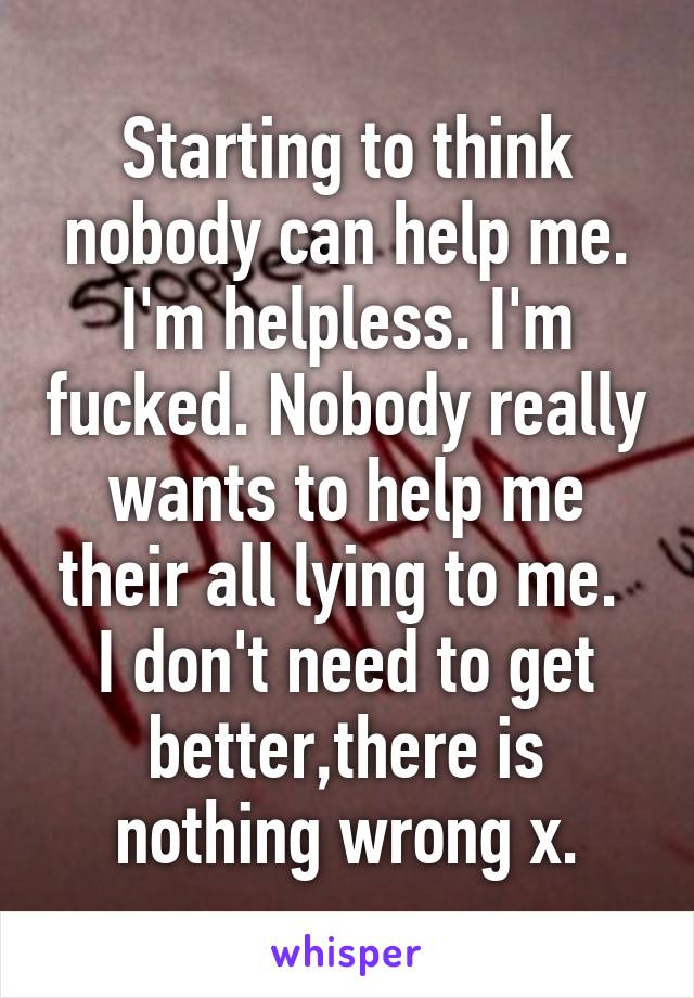 Starting to think nobody can help me. I'm helpless. I'm fucked. Nobody really wants to help me their all lying to me. 
I don't need to get better,there is nothing wrong x.