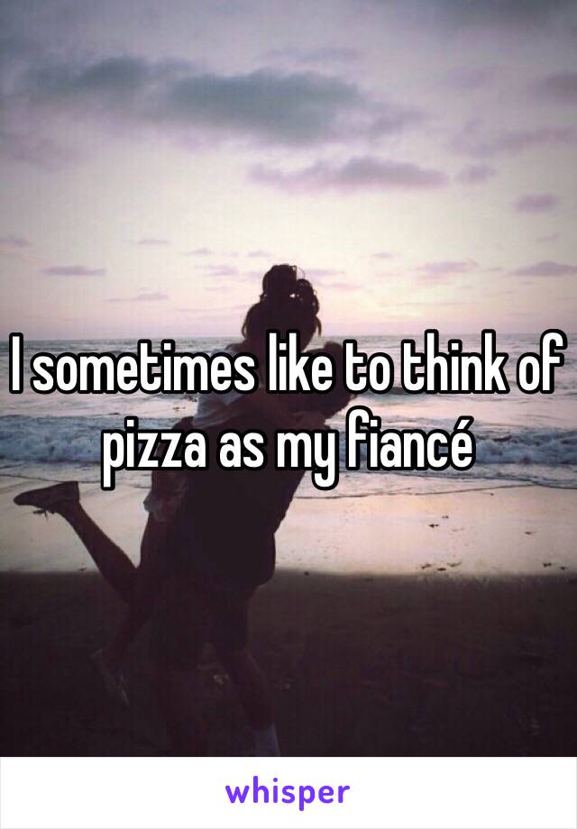 I sometimes like to think of pizza as my fiancé 