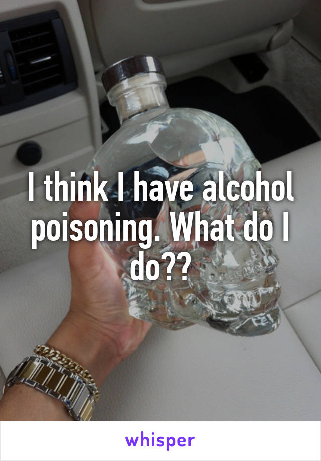 I think I have alcohol poisoning. What do I do??