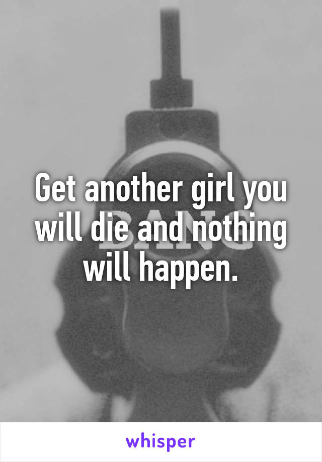 Get another girl you will die and nothing will happen.