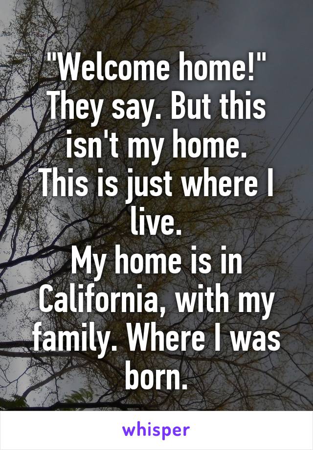 "Welcome home!"
They say. But this isn't my home.
This is just where I live.
My home is in California, with my family. Where I was born.