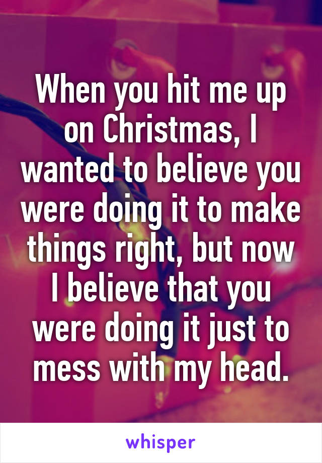 When you hit me up on Christmas, I wanted to believe you were doing it to make things right, but now I believe that you were doing it just to mess with my head.