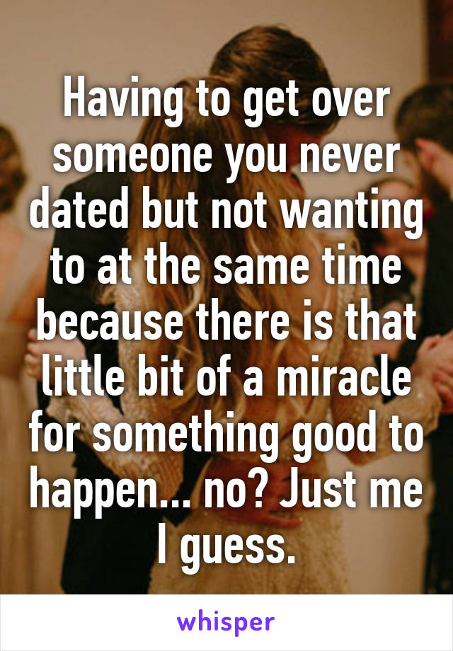 Having to get over someone you never dated but not wanting to at the same time because there is that little bit of a miracle for something good to happen... no? Just me I guess.