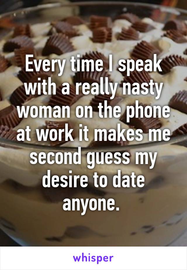 Every time I speak with a really nasty woman on the phone at work it makes me second guess my desire to date anyone. 