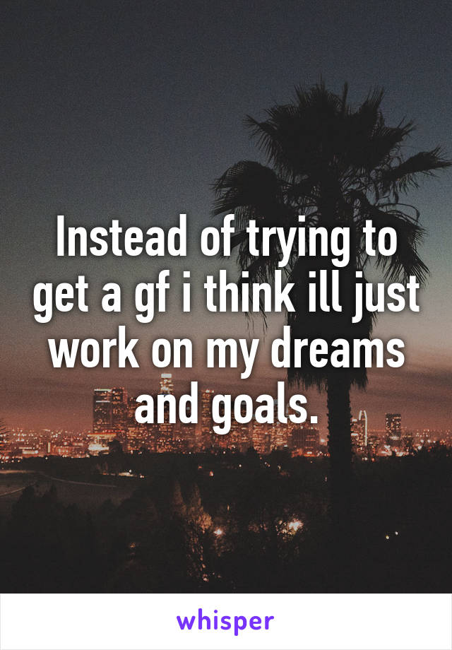 Instead of trying to get a gf i think ill just work on my dreams and goals.