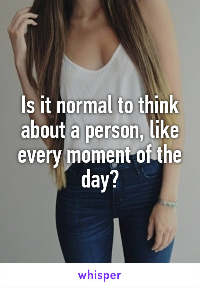 Is it normal to think about a person, like every moment of the day?