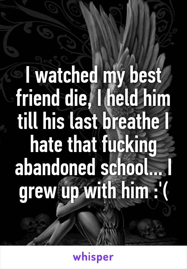 I watched my best friend die, I held him till his last breathe I hate that fucking abandoned school... I grew up with him :'(