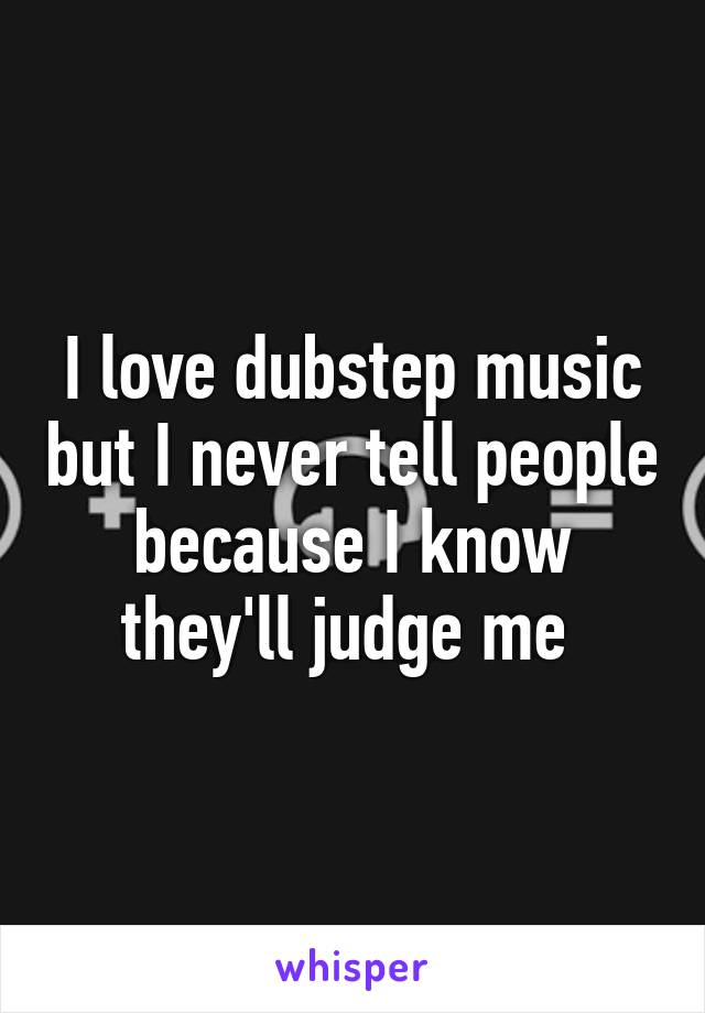 I love dubstep music but I never tell people because I know they'll judge me 