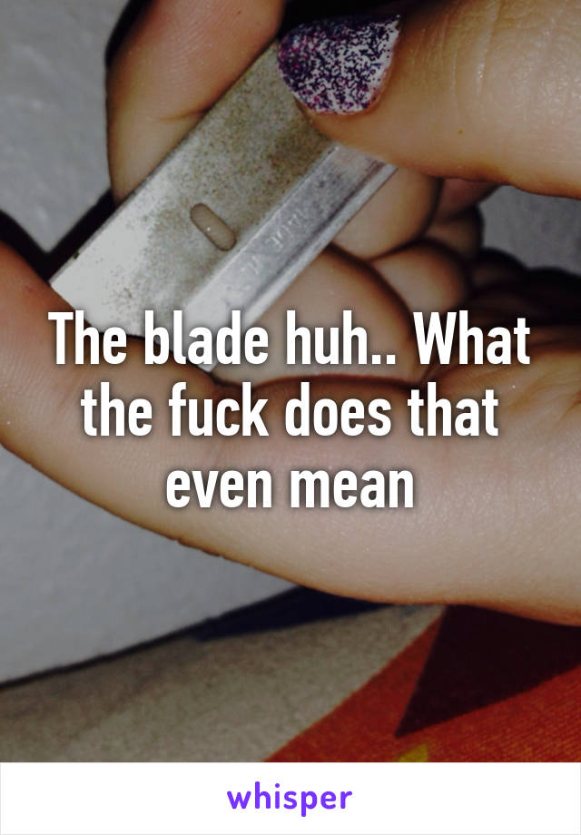 The blade huh.. What the fuck does that even mean