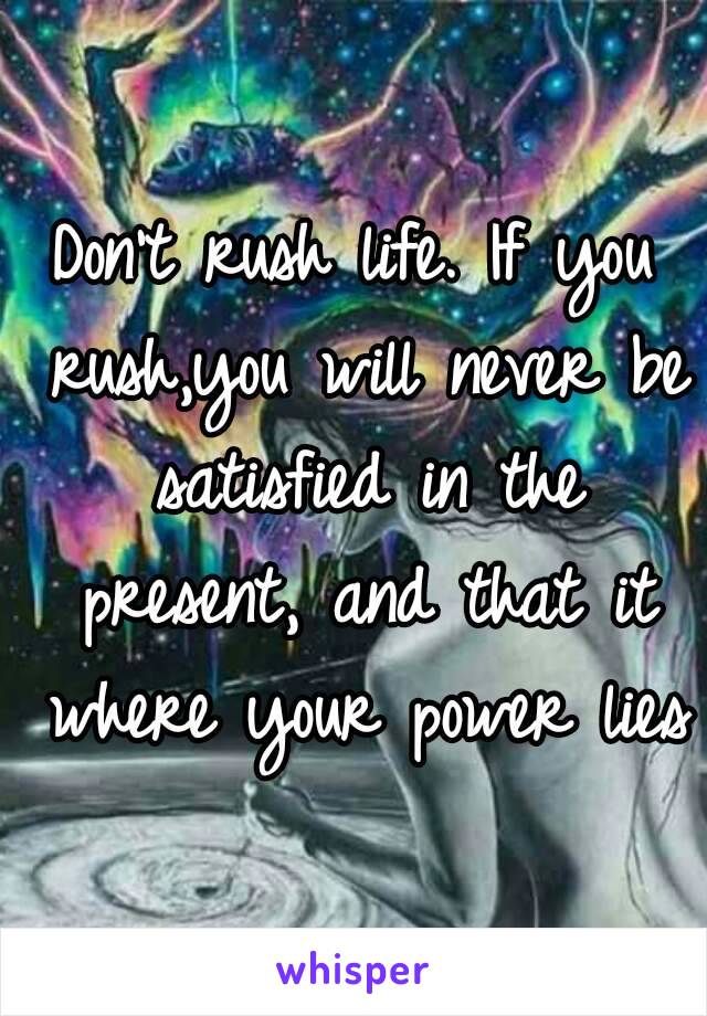 Don't rush life. If you rush,you will never be satisfied in the present, and that it where your power lies