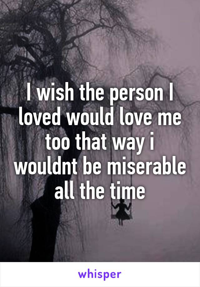 I wish the person I loved would love me too that way i wouldnt be miserable all the time