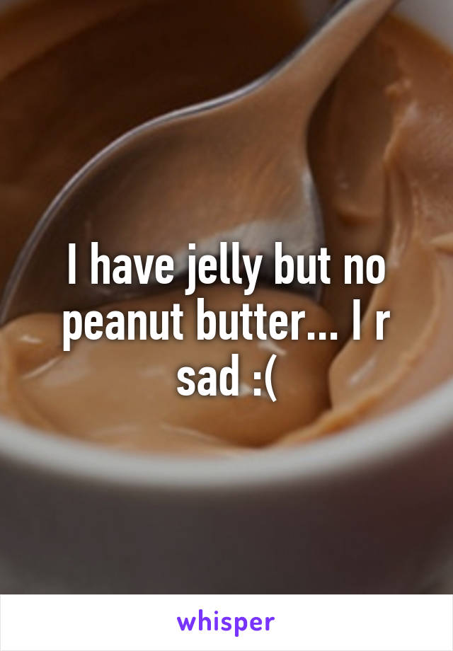 I have jelly but no peanut butter... I r sad :(