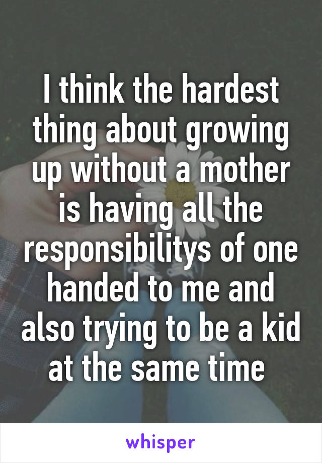 I think the hardest thing about growing up without a mother is having all the responsibilitys of one handed to me and also trying to be a kid at the same time 