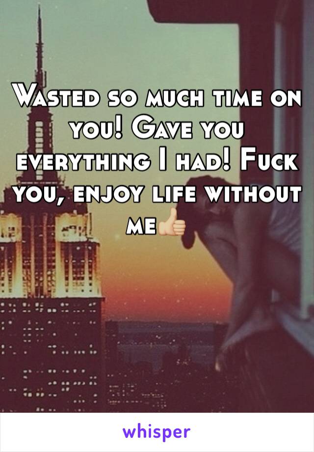 Wasted so much time on you! Gave you everything I had! Fuck you, enjoy life without me👍🏼