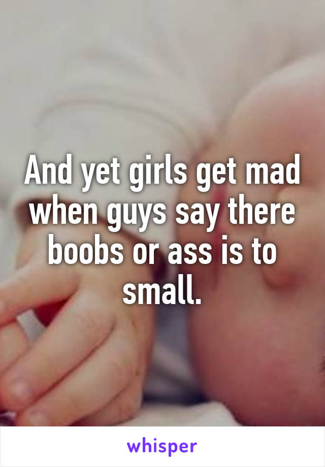 And yet girls get mad when guys say there boobs or ass is to small.