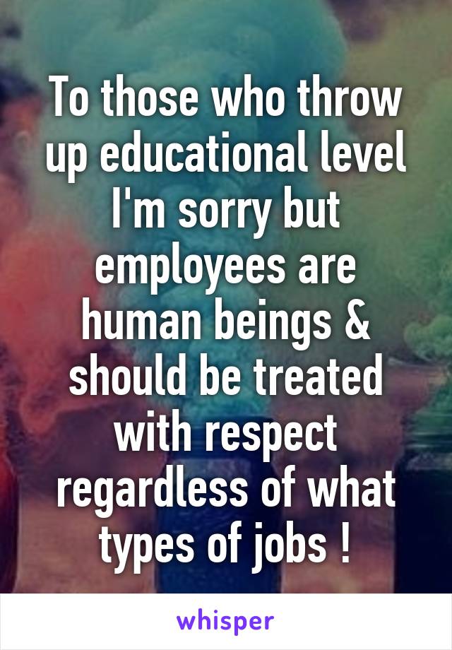 To those who throw up educational level I'm sorry but employees are human beings & should be treated with respect regardless of what types of jobs !