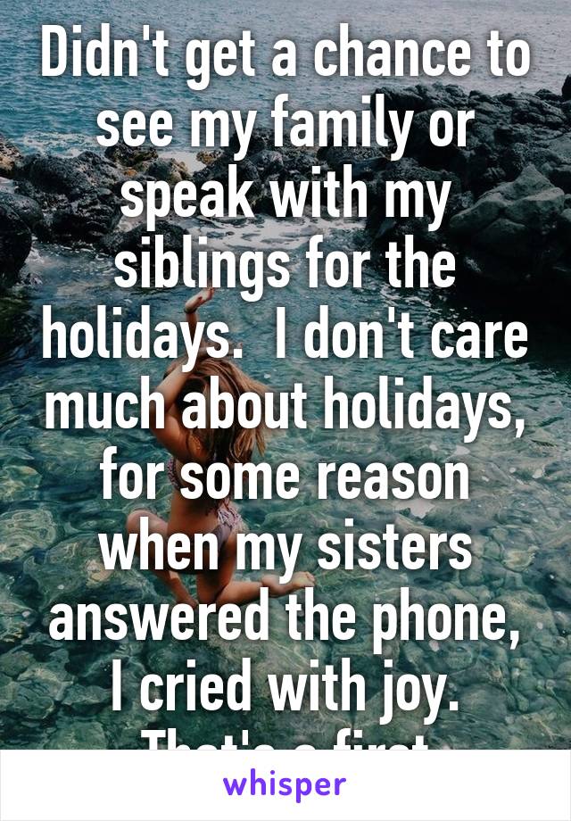 Didn't get a chance to see my family or speak with my siblings for the holidays.  I don't care much about holidays, for some reason when my sisters answered the phone, I cried with joy. That's a first