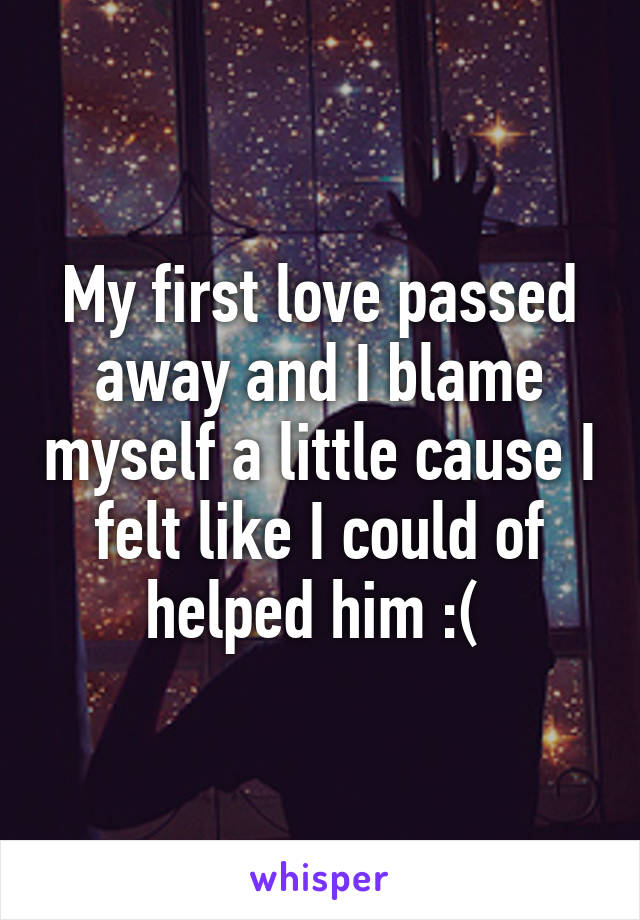 My first love passed away and I blame myself a little cause I felt like I could of helped him :( 