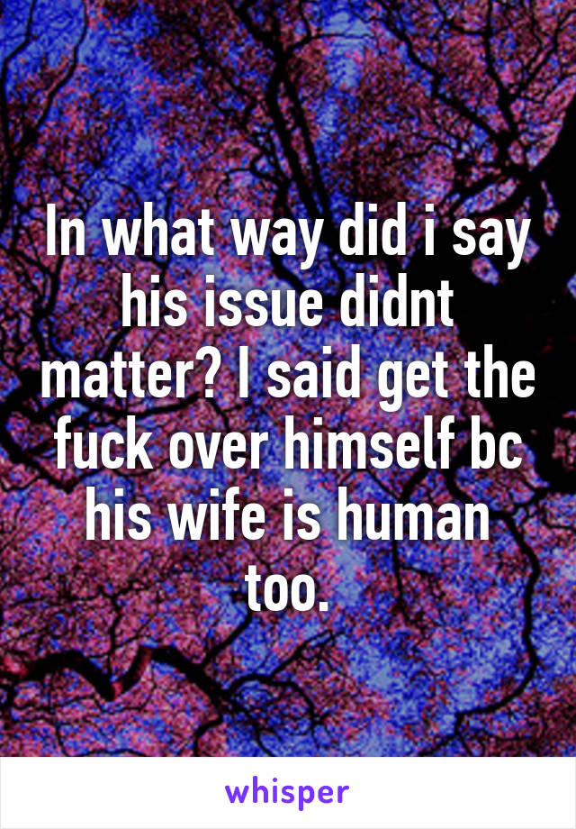 In what way did i say his issue didnt matter? I said get the fuck over himself bc his wife is human too.