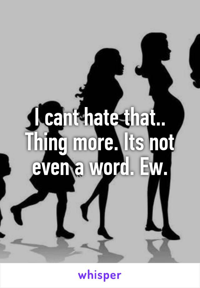 I cant hate that.. Thing more. Its not even a word. Ew.