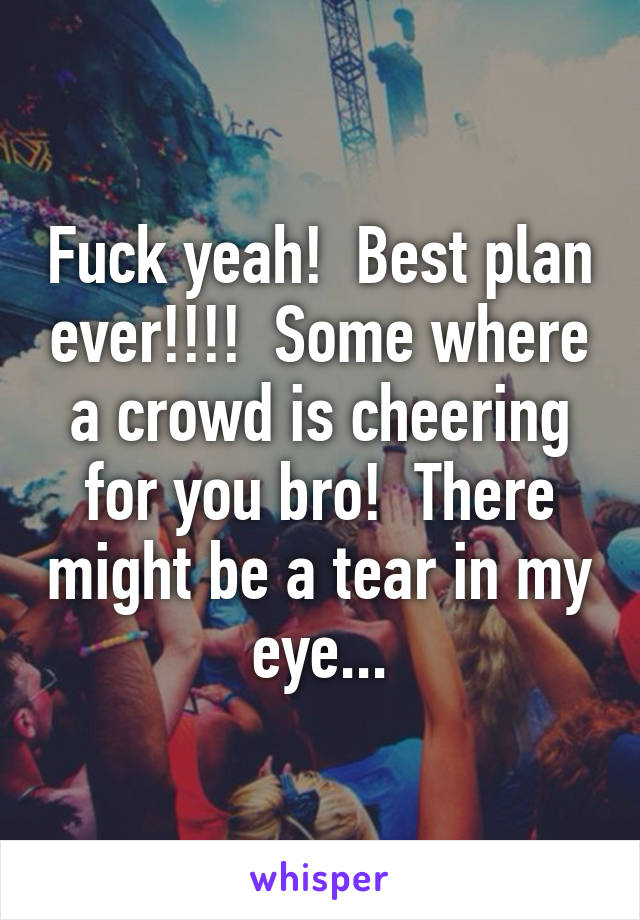 Fuck yeah!  Best plan ever!!!!  Some where a crowd is cheering for you bro!  There might be a tear in my eye...