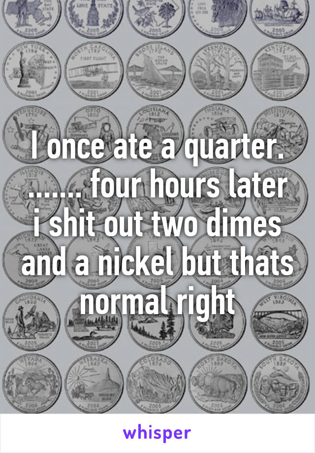 I once ate a quarter. ....... four hours later i shit out two dimes and a nickel but thats normal right