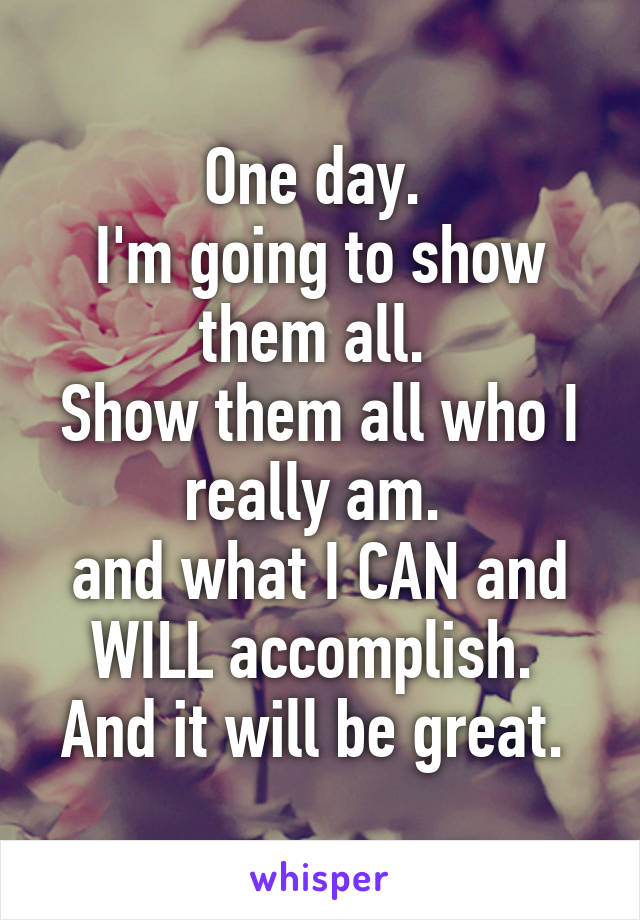 One day. 
I'm going to show them all. 
Show them all who I really am. 
and what I CAN and WILL accomplish. 
And it will be great. 