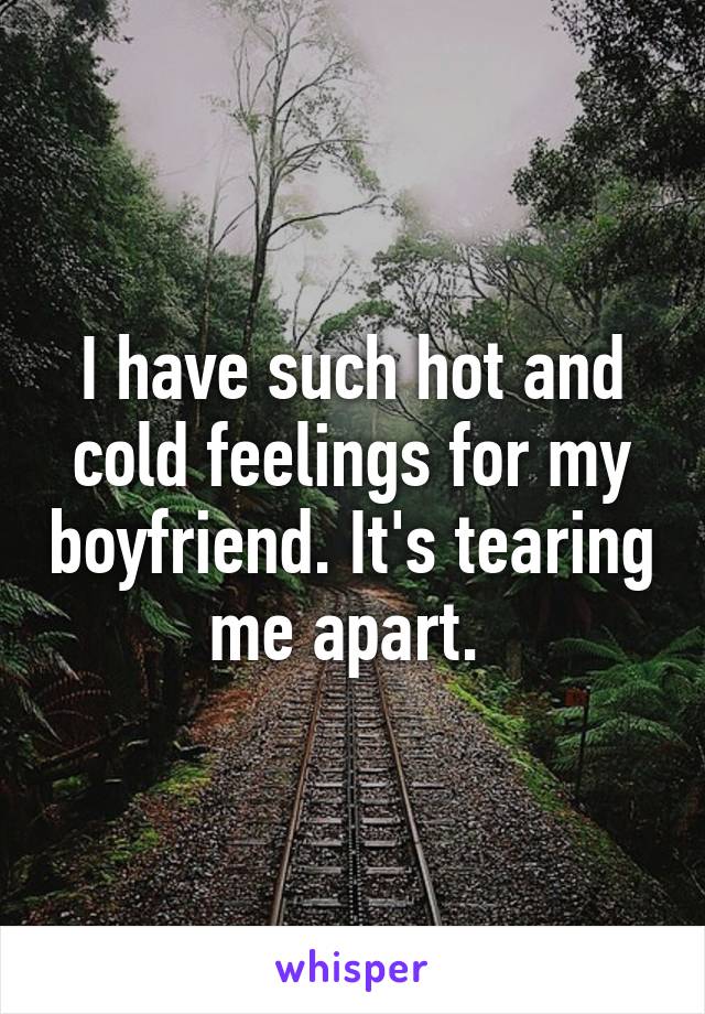 I have such hot and cold feelings for my boyfriend. It's tearing me apart. 