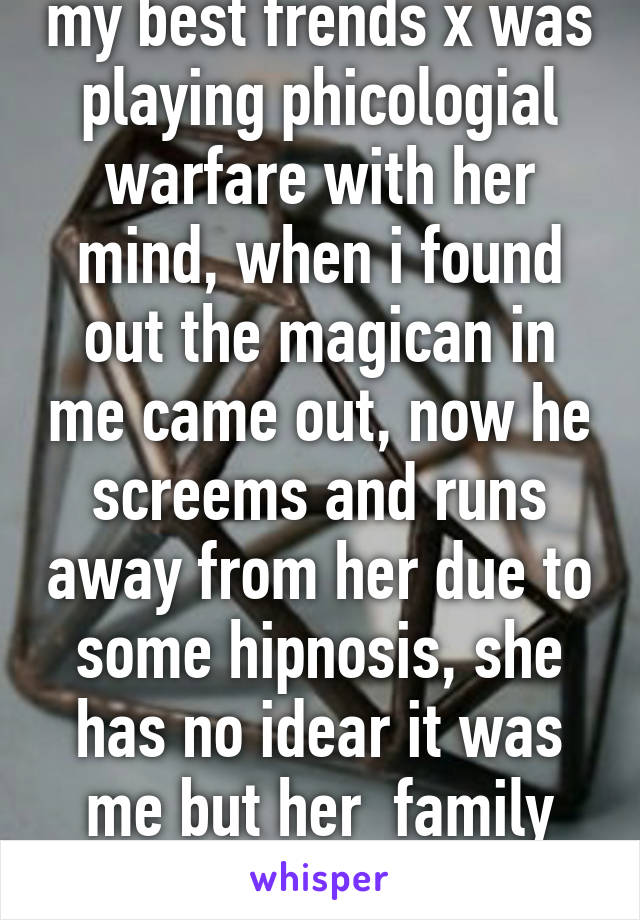 my best frends x was playing phicologial warfare with her mind, when i found out the magican in me came out, now he screems and runs away from her due to some hipnosis, she has no idear it was me but her  family does i feel so guilty