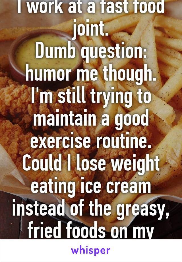 I work at a fast food joint.
Dumb question: humor me though.
I'm still trying to maintain a good exercise routine.
Could I lose weight eating ice cream instead of the greasy, fried foods on my breaks?