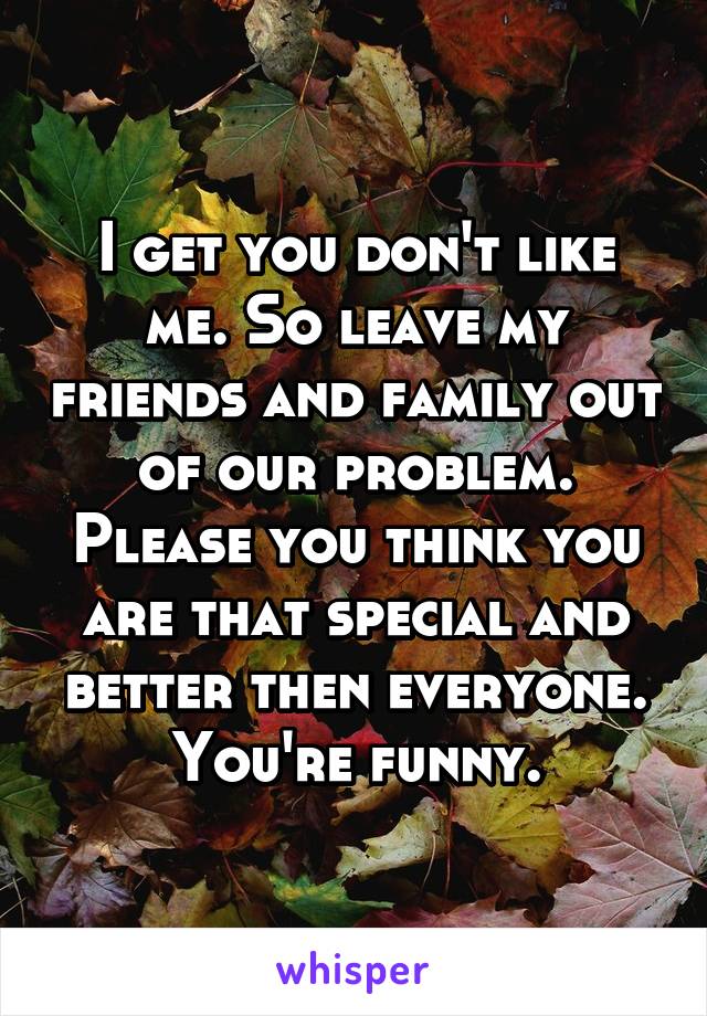 I get you don't like me. So leave my friends and family out of our problem. Please you think you are that special and better then everyone. You're funny.