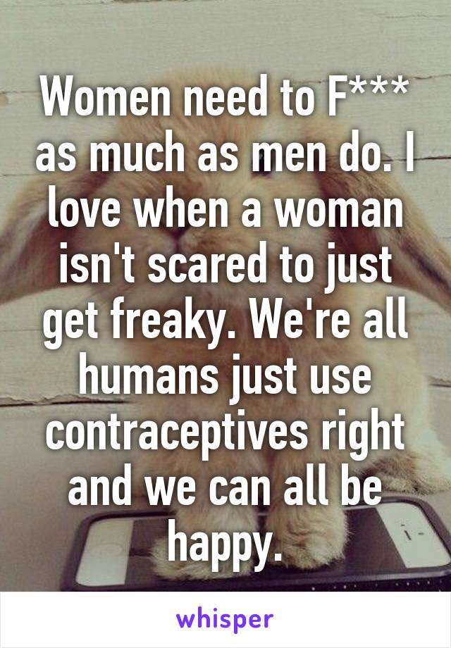 Women need to F*** as much as men do. I love when a woman isn't scared to just get freaky. We're all humans just use contraceptives right and we can all be happy.