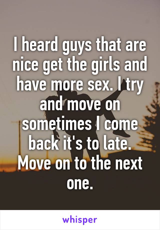 I heard guys that are nice get the girls and have more sex. I try and move on sometimes I come back it's to late. Move on to the next one.