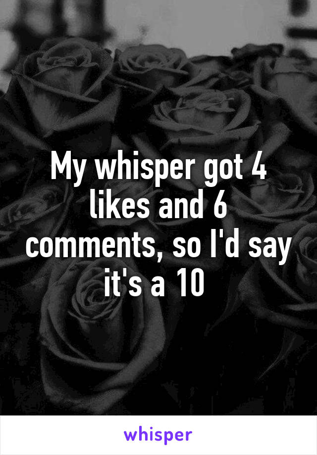 My whisper got 4 likes and 6 comments, so I'd say it's a 10 