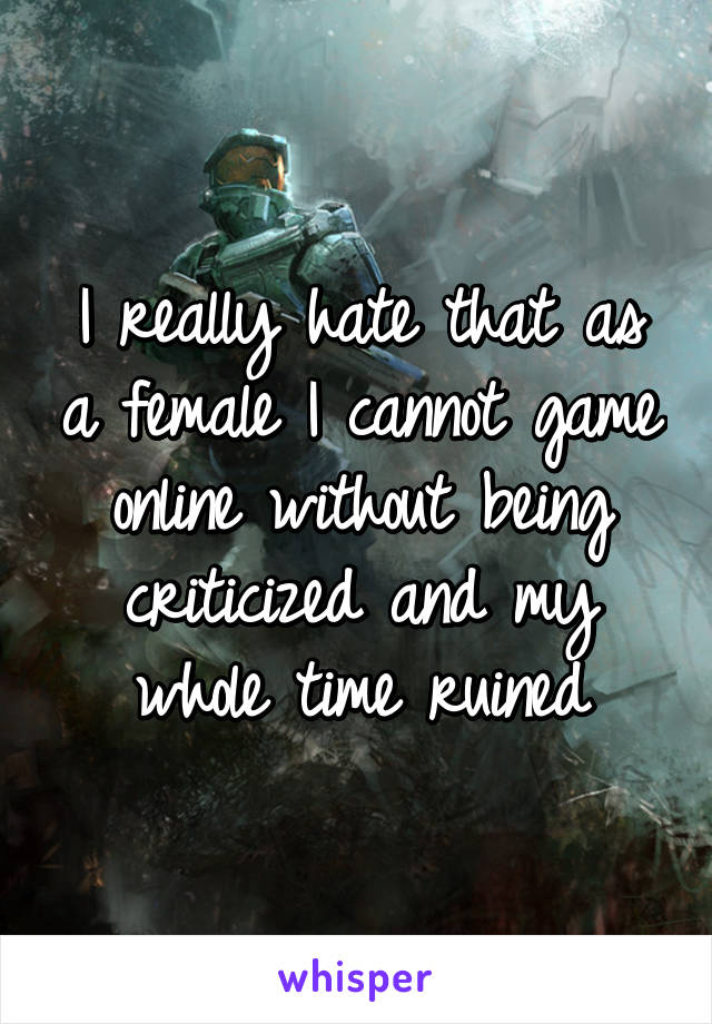 I really hate that as a female I cannot game online without being criticized and my whole time ruined