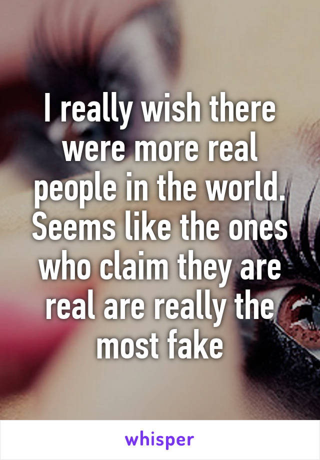 I really wish there were more real people in the world. Seems like the ones who claim they are real are really the most fake