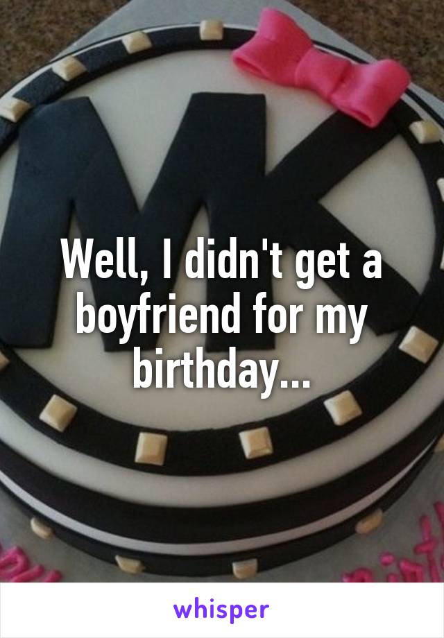 Well, I didn't get a boyfriend for my birthday...