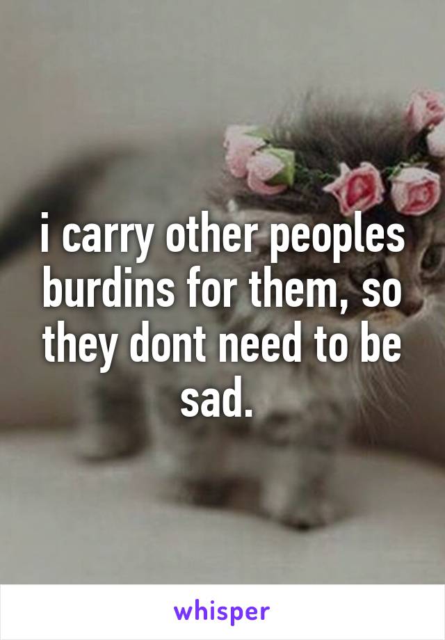 i carry other peoples burdins for them, so they dont need to be sad. 