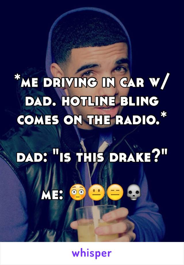 *me driving in car w/ 
dad. hotline bling comes on the radio.*

dad: "is this drake?"

me: 😳😐😑💀