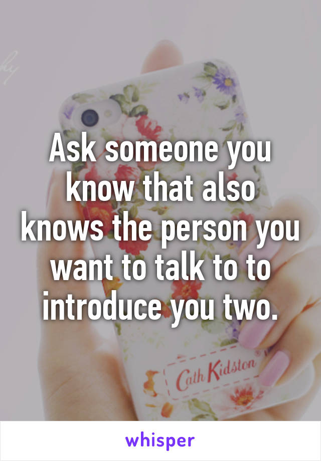 Ask someone you know that also knows the person you want to talk to to introduce you two.