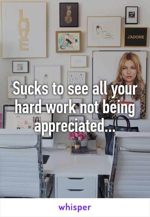 Sucks to see all your hard work not being appreciated...