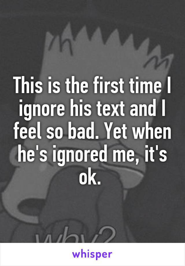 This is the first time I ignore his text and I feel so bad. Yet when he's ignored me, it's ok. 