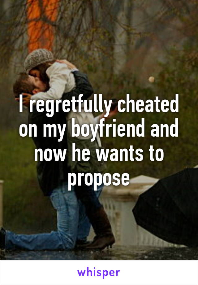 I regretfully cheated on my boyfriend and now he wants to propose