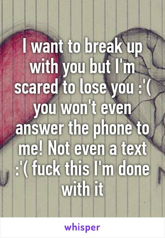 I want to break up with you but I'm scared to lose you :'( you won't even answer the phone to me! Not even a text :'( fuck this I'm done with it